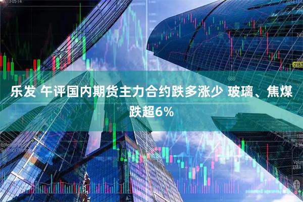 乐发 午评国内期货主力合约跌多涨少 玻璃、焦煤跌超6%