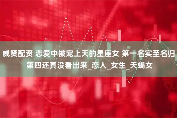 威贤配资 恋爱中被宠上天的星座女 第一名实至名归 第四还真没看出来_恋人_女生_天蝎女