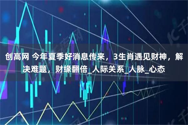 创高网 今年夏季好消息传来，3生肖遇见财神，解决难题，财缘翻倍_人际关系_人脉_心态