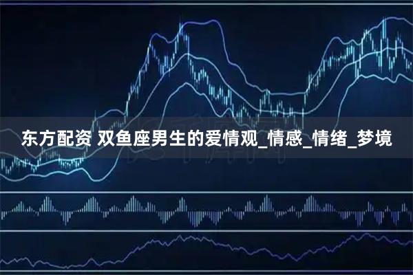 东方配资 双鱼座男生的爱情观_情感_情绪_梦境