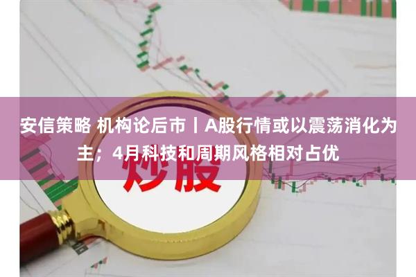 安信策略 机构论后市丨A股行情或以震荡消化为主；4月科技和周期风格相对占优