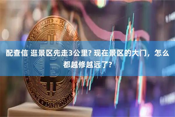 配查信 逛景区先走3公里? 现在景区的大门，怎么都越修越远了?