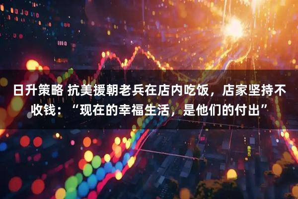 日升策略 抗美援朝老兵在店内吃饭，店家坚持不收钱：“现在的幸福生活，是他们的付出”