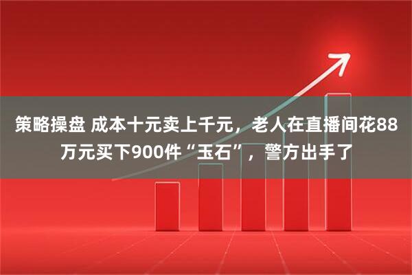 策略操盘 成本十元卖上千元，老人在直播间花88万元买下900件“玉石”，警方出手了
