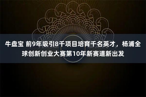 牛盘宝 前9年吸引8千项目培育千名英才，杨浦全球创新创业大赛第10年新赛道新出发
